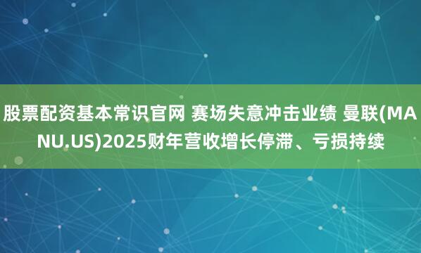 股票配资基本常识官网 赛场失意冲击业绩 曼联(MANU.US)2025财年营收增长停滞、亏损持续