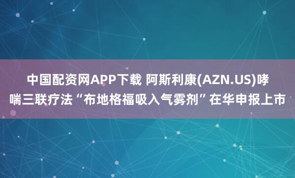 中国配资网APP下载 阿斯利康(AZN.US)哮喘三联疗法“布地格福吸入气雾剂”在华申报上市