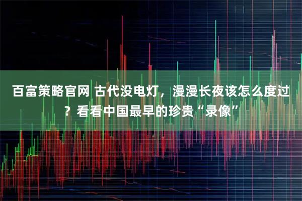百富策略官网 古代没电灯，漫漫长夜该怎么度过？看看中国最早的珍贵“录像”