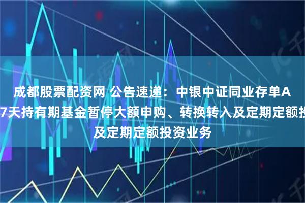 成都股票配资网 公告速递：中银中证同业存单AAA指数7天持有期基金暂停大额申购、转换转入及定期定额投资业务