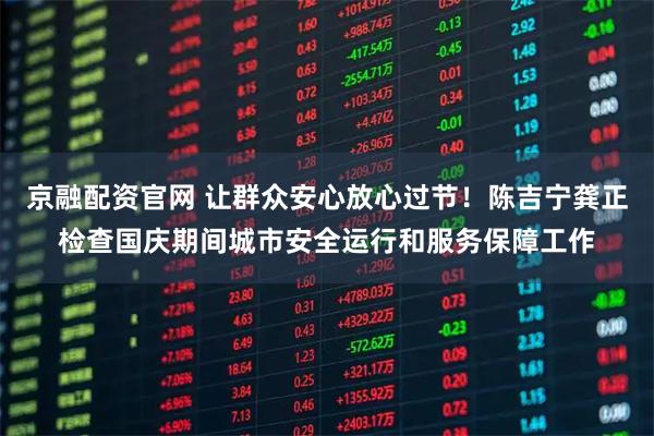 京融配资官网 让群众安心放心过节！陈吉宁龚正检查国庆期间城市安全运行和服务保障工作