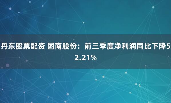 丹东股票配资 图南股份：前三季度净利润同比下降52.21%