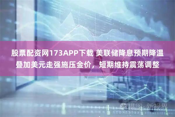股票配资网173APP下载 美联储降息预期降温叠加美元走强施压金价，短期维持震荡调整