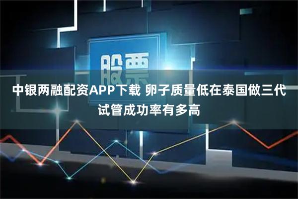 中银两融配资APP下载 卵子质量低在泰国做三代试管成功率有多高
