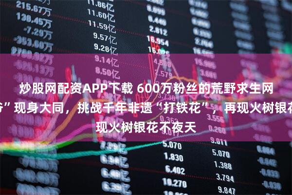 炒股网配资APP下载 600万粉丝的荒野求生网红“德爷”现身大同，挑战千年非遗“打铁花”，再现火树银花不夜天