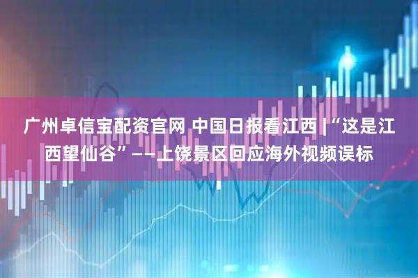 广州卓信宝配资官网 中国日报看江西 |“这是江西望仙谷”——上饶景区回应海外视频误标