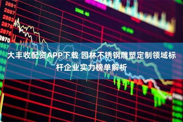 大丰收配资APP下载 园林不锈钢雕塑定制领域标杆企业实力榜单解析