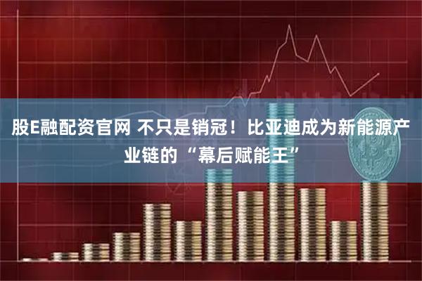 股E融配资官网 不只是销冠！比亚迪成为新能源产业链的 “幕后赋能王”