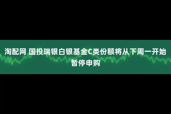 淘配网 国投瑞银白银基金C类份额将从下周一开始暂停申购