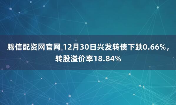 腾信配资网官网 12月30日兴发转债下跌0.66%,转股溢价率18.84%