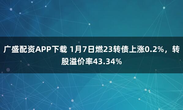 广盛配资APP下载 1月7日燃23转债上涨0.2%，转股溢价率43.34%