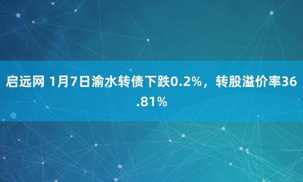 启远网 1月7日渝水转债下跌0.2%，转股溢价率36.81%