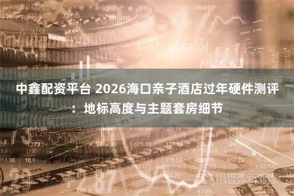 中鑫配资平台 2026海口亲子酒店过年硬件测评：地标高度与主题套房细节