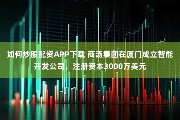 如何炒股配资APP下载 商汤集团在厦门成立智能开发公司，注册资本3000万美元
