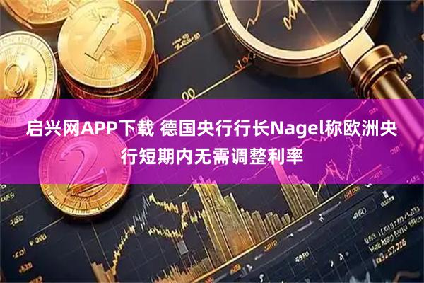启兴网APP下载 德国央行行长Nagel称欧洲央行短期内无需调整利率