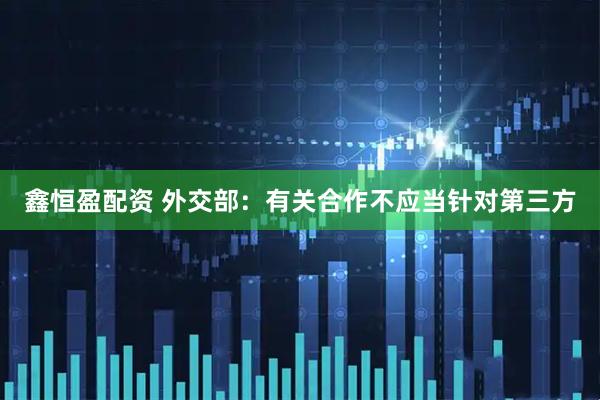 鑫恒盈配资 外交部：有关合作不应当针对第三方