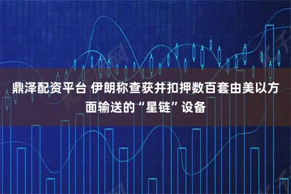 鼎泽配资平台 伊朗称查获并扣押数百套由美以方面输送的“星链”设备