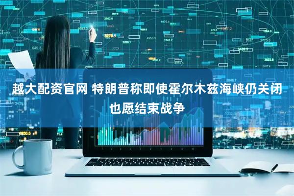 越大配资官网 特朗普称即使霍尔木兹海峡仍关闭也愿结束战争