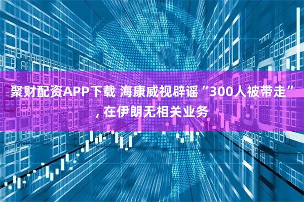 聚财配资APP下载 海康威视辟谣“300人被带走”, 在伊朗无相关业务
