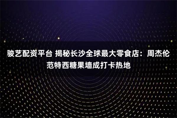 骏艺配资平台 揭秘长沙全球最大零食店：周杰伦范特西糖果墙成打卡热地