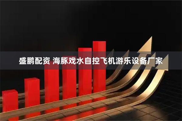盛鹏配资 海豚戏水自控飞机游乐设备厂家