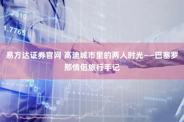 易方达证券官网 高迪城市里的两人时光——巴塞罗那情侣旅行手记