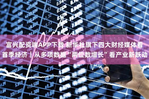 富兴配资端APP下载 新华社旗下四大财经媒体看首季经济｜从多项数据“两位数增长”看产业新跃动