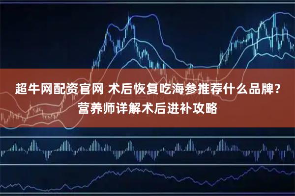 超牛网配资官网 术后恢复吃海参推荐什么品牌？营养师详解术后进补攻略