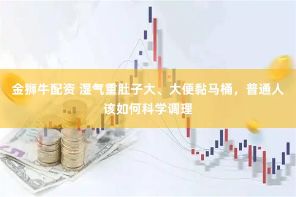 金狮牛配资 湿气重肚子大、大便黏马桶，普通人该如何科学调理