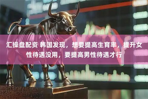 汇操盘配资 韩国发现，想要提高生育率，提升女性待遇没用，要提高男性待遇才行