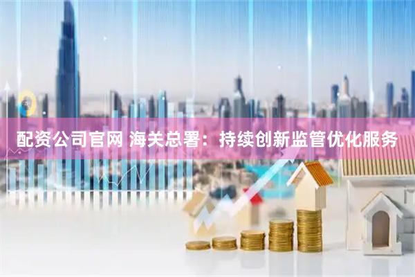 配资公司官网 海关总署:持续创新监管优化服务