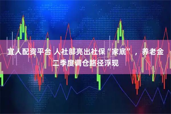宜人配资平台 人社部亮出社保“家底” ，养老金二季度调仓路径浮现